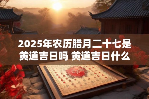 2025年农历腊月二十七是黄道吉日吗 黄道吉日什么意思