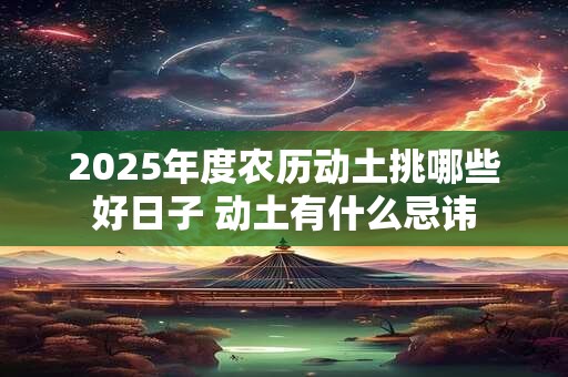 2025年度农历动土挑哪些好日子 动土有什么忌讳