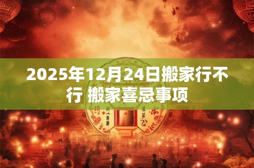 2025年12月24日搬家行不行 搬家喜忌事项
