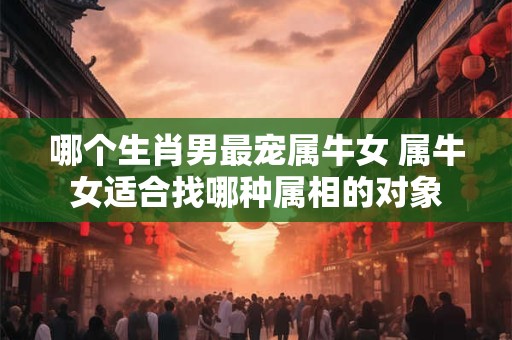 哪个生肖男最宠属牛女 属牛女适合找哪种属相的对象