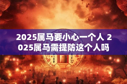 2025属马要小心一个人 2025属马需提防这个人吗