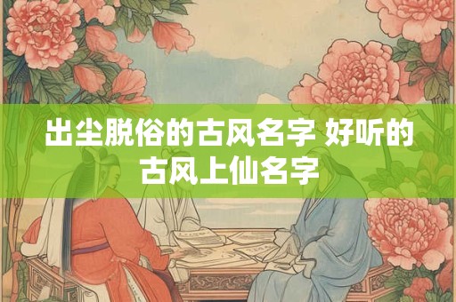 出尘脱俗的古风名字 好听的古风上仙名字