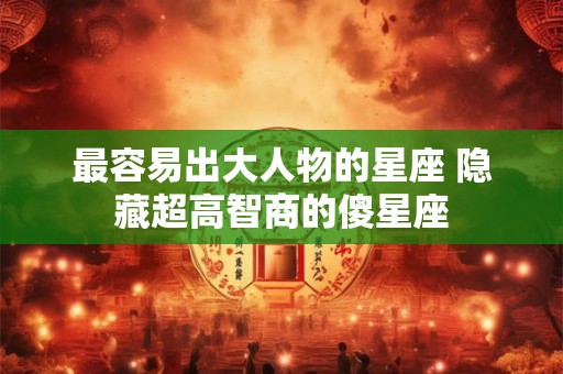 最容易出大人物的星座 隐藏超高智商的傻星座 最容易出大人物的星座 隐藏超高智商的傻星座