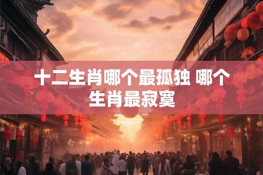 十二生肖哪个最孤独 哪个生肖最寂寞