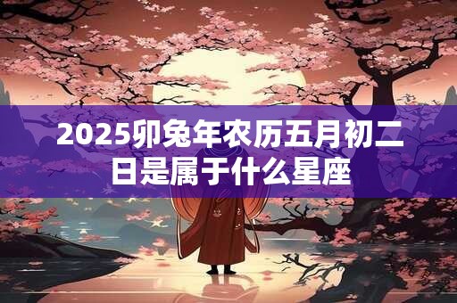 2025卯兔年农历五月初二日是属于什么星座