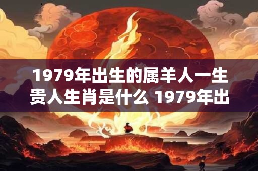 1979年出生的属羊人一生贵人生肖是什么 1979年出生是什么命 1979年出生的属羊人一生贵人生肖是什么 1979年出生是什么命