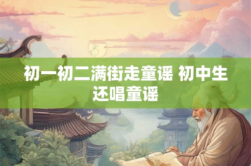 初一初二满街走童谣 初中生还唱童谣