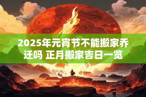 2025年元宵节不能搬家乔迁吗 正月搬家吉日一览