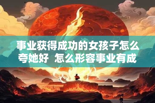 事业获得成功的女孩子怎么夸她好  怎么形容事业有成的女人