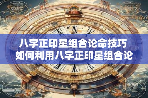 八字正印星组合论命技巧 如何利用八字正印星组合论命