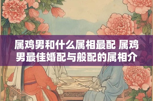 属鸡男和什么属相最配 属鸡男最佳婚配与般配的属相介绍