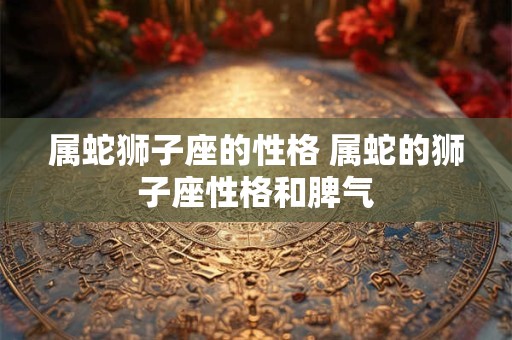 属蛇狮子座的性格 属蛇的狮子座性格和脾气