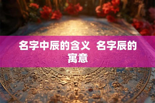 名字中辰的含义  名字辰的寓意