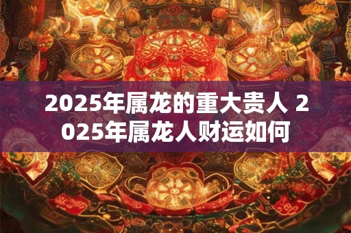 2025年属龙的重大贵人 2025年属龙人财运如何