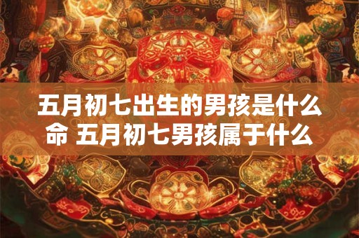 五月初七出生的男孩是什么命 五月初七男孩属于什么命