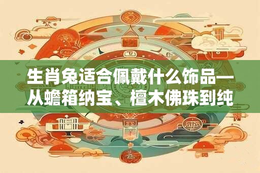 生肖兔适合佩戴什么饰品—从蟾箱纳宝、檀木佛珠到纯银戒指
