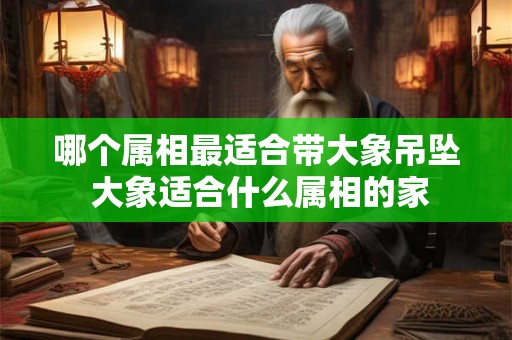 哪个属相最适合带大象吊坠 大象适合什么属相的家