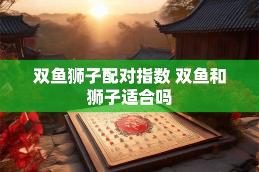 双鱼狮子配对指数 双鱼和狮子适合吗