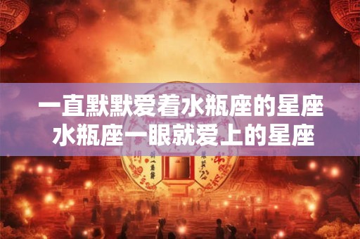 一直默默爱着水瓶座的星座 水瓶座一眼就爱上的星座