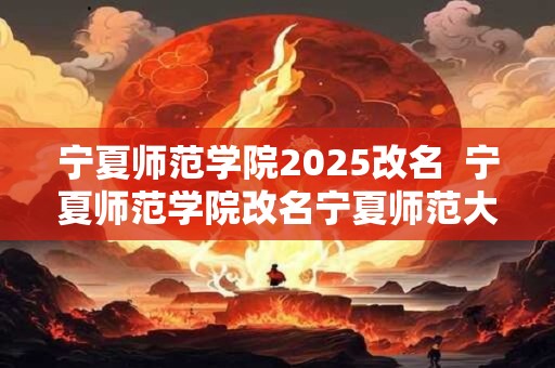 宁夏师范学院2025改名  宁夏师范学院改名宁夏师范大学