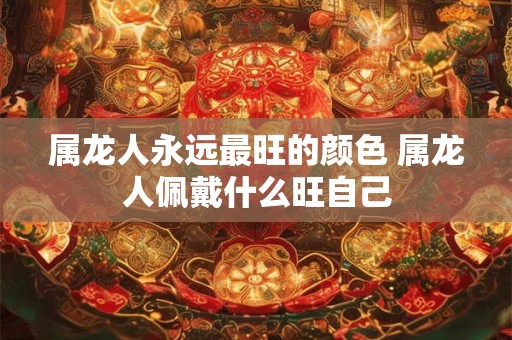 属龙人永远最旺的颜色 属龙人佩戴什么旺自己