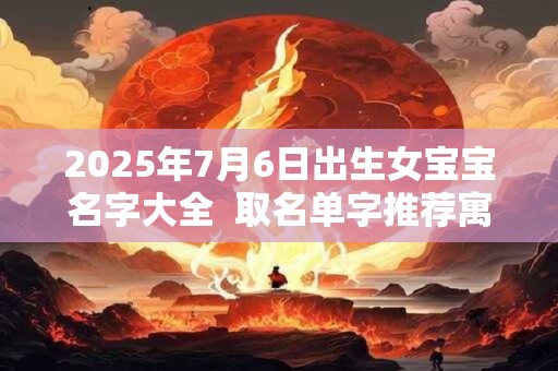 2025年7月6日出生女宝宝名字大全  取名单字推荐寓意佳