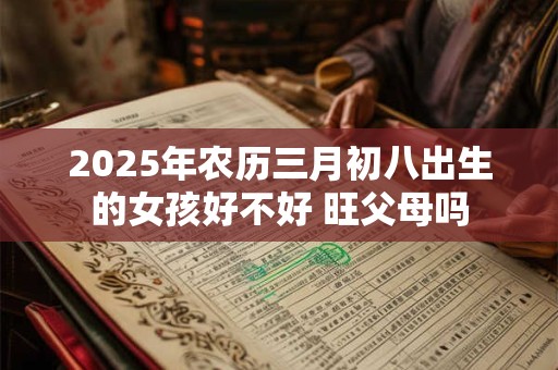 2025年农历三月初八出生的女孩好不好 旺父母吗