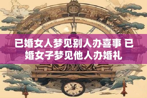 已婚女人梦见别人办喜事 已婚女子梦见他人办婚礼