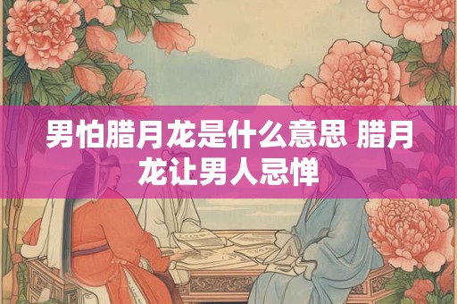 男怕腊月龙是什么意思 腊月龙让男人忌惮