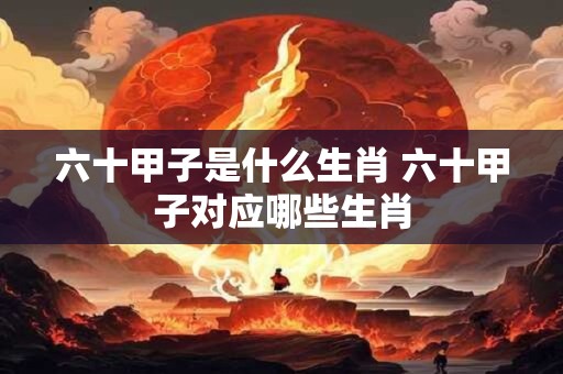 六十甲子是什么生肖 六十甲子对应哪些生肖