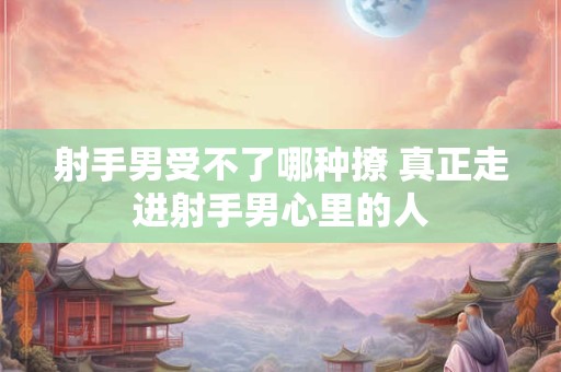 射手男受不了哪种撩 真正走进射手男心里的人