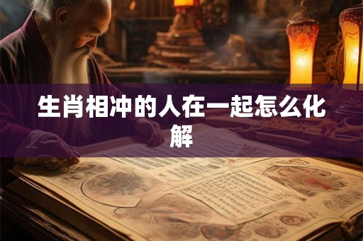 生肖相冲的人在一起怎么化解 生肖相冲的人在一起怎么化解