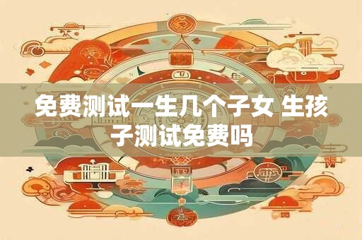 免费测试一生几个子女 生孩子测试免费吗