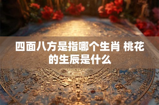 四面八方是指哪个生肖 桃花的生辰是什么