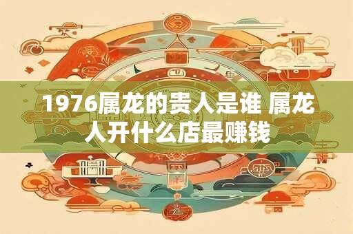 1976属龙的贵人是谁 属龙人开什么店最赚钱