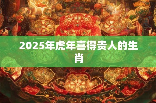 2025年虎年喜得贵人的生肖