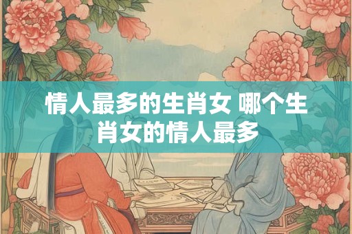 情人最多的生肖女 哪个生肖女的情人最多