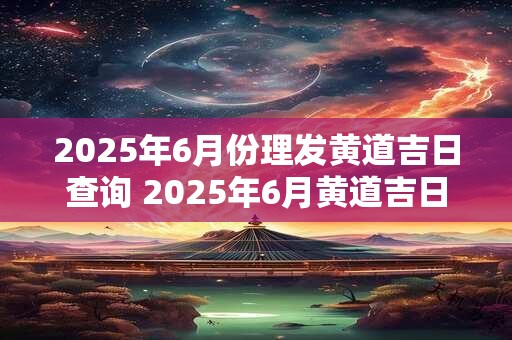 2025年6月份理发黄道吉日查询 2025年6月黄道吉日理发查询