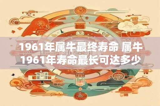 详细阅读:1961年属牛最终寿命 属牛1961年寿命最长可达多少 1961年属牛最终寿命 属牛1961年寿命最长可达多少