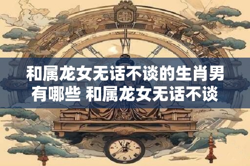 和属龙女无话不谈的生肖男有哪些 和属龙女无话不谈的男属哪个生肖