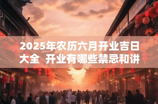 2025年农历六月开业吉日大全  开业有哪些禁忌和讲究
