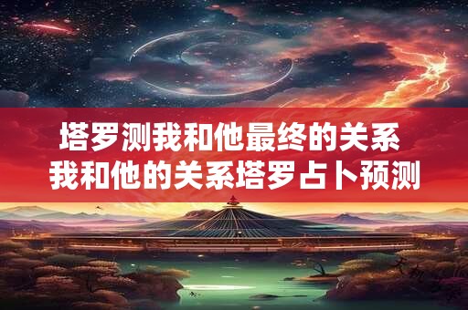 塔罗测我和他最终的关系 我和他的关系塔罗占卜预测结果如何