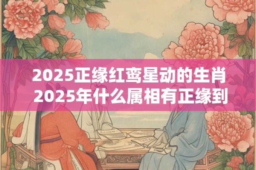 2025正缘红鸾星动的生肖 2025年什么属相有正缘到来