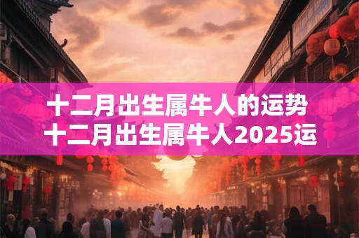 十二月出生属牛人的运势 十二月出生属牛人2025运势如何