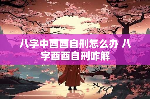 八字中酉酉自刑怎么办 八字酉酉自刑咋解