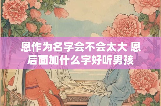 恩作为名字会不会太大 恩后面加什么字好听男孩