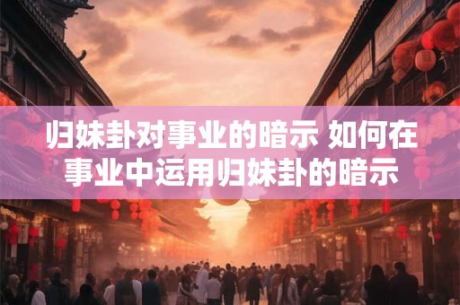 归妹卦对事业的暗示 如何在事业中运用归妹卦的暗示