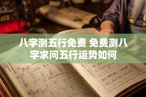 八字测五行免费 免费测八字求问五行运势如何