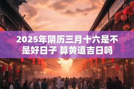 2025年阴历三月十六是不是好日子 算黄道吉日吗