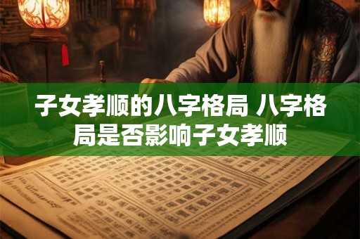 子女孝顺的八字格局 八字格局是否影响子女孝顺